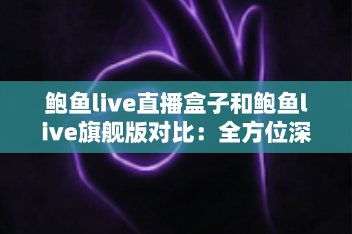 鲍鱼live直播盒子和鲍鱼live旗舰版对比：全方位深度评测，帮你选对不花冤枉钱