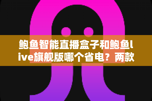 鲍鱼智能直播盒子和鲍鱼live旗舰版哪个省电？两款直播设备功耗深度测评与省电选购全攻略