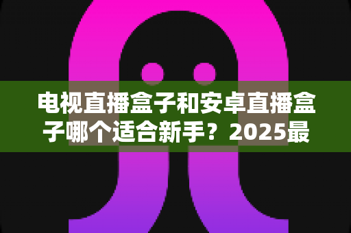 电视直播盒子和安卓直播盒子哪个适合新手?2025最新选购避坑指南全解析 电视直播盒子和安卓直播盒子哪个适合新手?2025最新选购避坑指南全解析