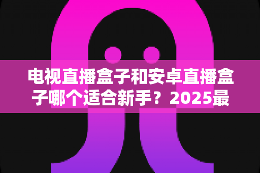 电视直播盒子和安卓直播盒子哪个适合新手？2025最新选购避坑指南全解析