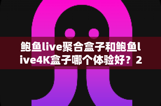 鲍鱼live聚合盒子和鲍鱼live4K盒子哪个体验好？2025年最全对比评测与选购指南