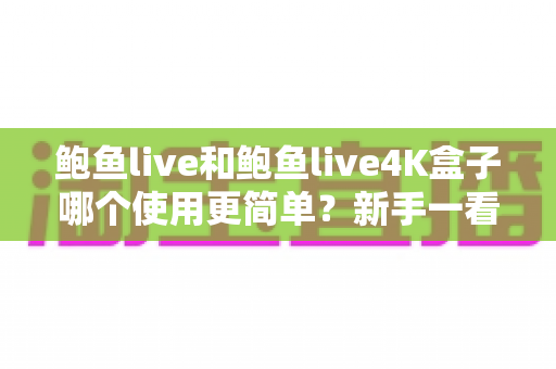 鲍鱼live和鲍鱼live4K盒子哪个使用更简单？新手一看就懂的对比选购指南