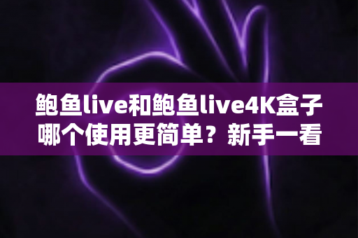鲍鱼live和鲍鱼live4K盒子哪个使用更简单？新手一看就懂的对比选购指南