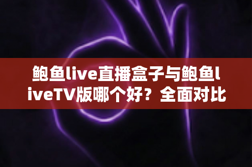 鲍鱼live直播盒子与鲍鱼liveTV版哪个好？全面对比分析助你选出最佳观看方案