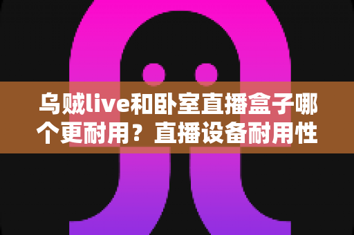 乌贼live和卧室直播盒子哪个更耐用?直播设备耐用性深度评测与选购指南 乌贼live和卧室直播盒子哪个更耐用?直播设备耐用性深度评测与选购指南