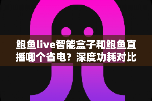 鲍鱼live智能盒子和鲍鱼直播哪个省电?深度功耗对比分析与实用省电全攻略 鲍鱼live智能盒子和鲍鱼直播哪个省电?深度功耗对比分析与实用省电全攻略