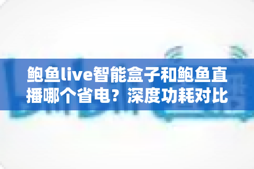 鲍鱼live智能盒子和鲍鱼直播哪个省电？深度功耗对比分析与实用省电全攻略