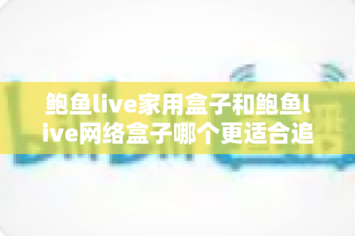 鲍鱼live家用盒子和鲍鱼live网络盒子哪个更适合追剧？一文看懂两大追剧装备怎么选