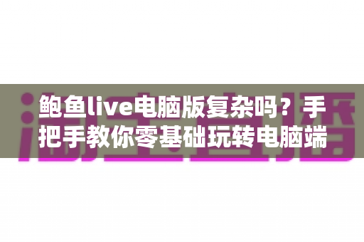 鲍鱼live电脑版复杂吗?手把手教你零基础玩转电脑端直播大屏体验 鲍鱼live电脑版复杂吗?手把手教你零基础玩转电脑端直播大屏体验