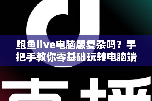 鲍鱼live电脑版复杂吗?手把手教你零基础玩转电脑端直播大屏体验 鲍鱼live电脑版复杂吗?手把手教你零基础玩转电脑端直播大屏体验