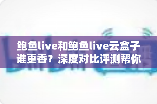 鲍鱼live和鲍鱼live云盒子谁更香？深度对比评测帮你选出最优方案