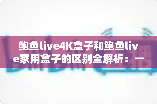 鲍鱼live4K盒子和鲍鱼live家用盒子的区别全解析：一文看懂该怎么选