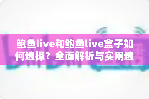 鲍鱼live和鲍鱼live盒子如何选择？全面解析与实用选购指南
