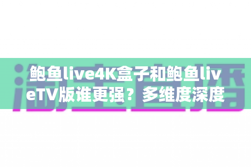 鲍鱼live4K盒子和鲍鱼liveTV版谁更强？多维度深度对比评测，帮你一次选对版本