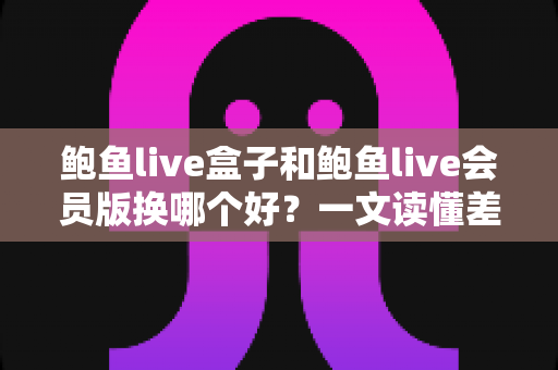 鲍鱼live盒子和鲍鱼live会员版换哪个好?一文读懂差异的实用选购对比指南 鲍鱼live盒子和鲍鱼live会员版换哪个好?一文读懂差异的实用选购对比指南