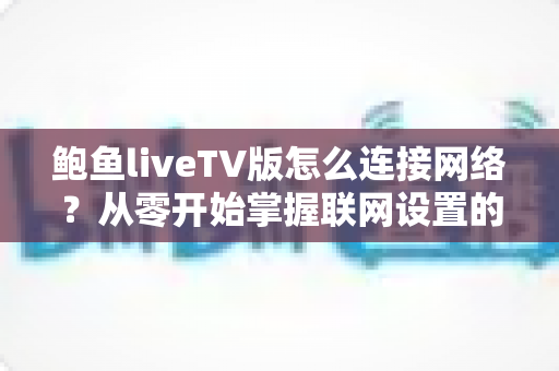 鲍鱼liveTV版怎么连接网络？从零开始掌握联网设置的完整实用指南