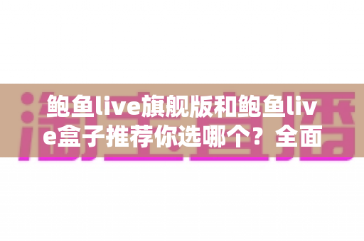 鲍鱼live旗舰版和鲍鱼live盒子推荐你选哪个？全面对比助你做出最佳选择