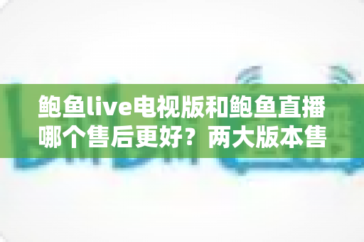 鲍鱼live电视版和鲍鱼直播哪个售后更好？两大版本售后服务深度对比与实用选择指南