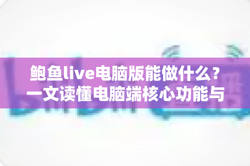 鲍鱼live电脑版能做什么？一文读懂电脑端核心功能与使用价值