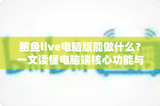 鲍鱼live电脑版能做什么？一文读懂电脑端核心功能与使用价值