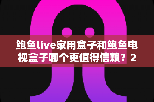 鲍鱼live家用盒子和鲍鱼电视盒子哪个更值得信赖？2025最新深度对比测评与选购避坑指南