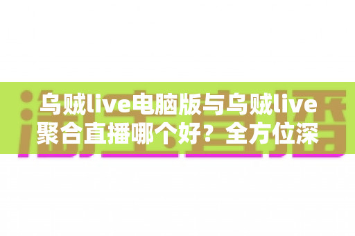 乌贼live电脑版与乌贼live聚合直播哪个好？全方位深度对比评测，助你选出最适合的直播利器