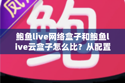 鲍鱼live网络盒子和鲍鱼live云盒子怎么比?从配置到体验的全方位深度对比与选购指南 鲍鱼live网络盒子和鲍鱼live云盒子怎么比?从配置到体验的全方位深度对比与选购指南