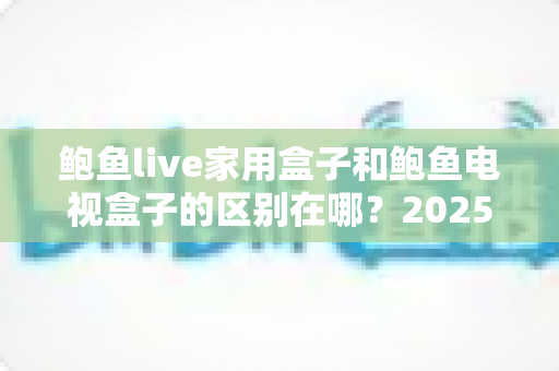鲍鱼live家用盒子和鲍鱼电视盒子的区别在哪?2025最新选购指南,一文看懂两款盒子的核心差异 鲍鱼live家用盒子和鲍鱼电视盒子的区别在哪?2025最新选购指南,一文看懂两款盒子的核心差异
