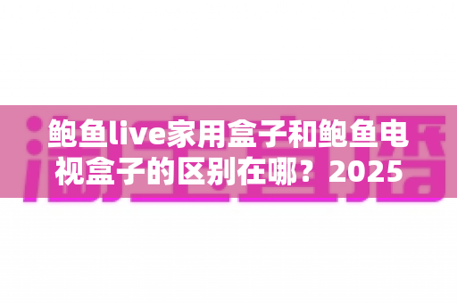 鲍鱼live家用盒子和鲍鱼电视盒子的区别在哪?2025最新选购指南,一文看懂两款盒子的核心差异 鲍鱼live家用盒子和鲍鱼电视盒子的区别在哪?2025最新选购指南,一文看懂两款盒子的核心差异