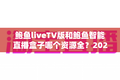 鲍鱼liveTV版和鲍鱼智能直播盒子哪个资源全?2025年最全对比评测与选购指南 鲍鱼liveTV版和鲍鱼智能直播盒子哪个资源全?2025年最全对比评测与选购指南