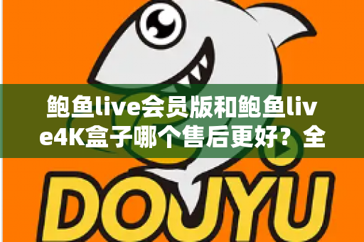 鲍鱼live会员版和鲍鱼live4K盒子哪个售后更好?全网最全对比指南,帮你避坑选对不后悔 鲍鱼live会员版和鲍鱼live4K盒子哪个售后更好?全网最全对比指南,帮你避坑选对不后悔