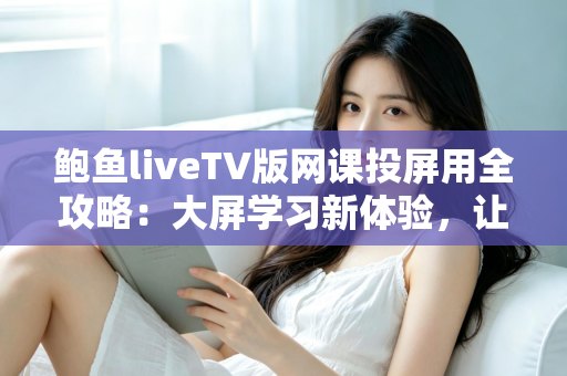 鲍鱼liveTV版网课投屏用全攻略:大屏学习新体验,让在线课堂更清晰、更舒适、更高效 鲍鱼liveTV版网课投屏用全攻略:大屏学习新体验,让在线课堂更清晰、更舒适、更高效