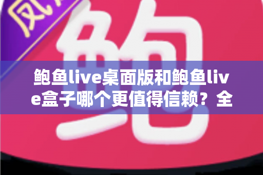 鲍鱼live桌面版和鲍鱼live盒子哪个更值得信赖？全面对比分析帮你做出明智选择