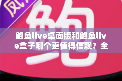 鲍鱼live桌面版和鲍鱼live盒子哪个更值得信赖？全面对比分析帮你做出明智选择