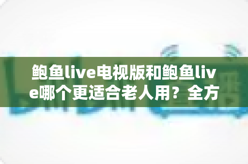 鲍鱼live电视版和鲍鱼live哪个更适合老人用？全方位对比解析与实用选择指南