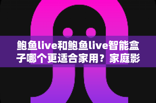 鲍鱼live和鲍鱼live智能盒子哪个更适合家用？家庭影音选购全维度深度解析