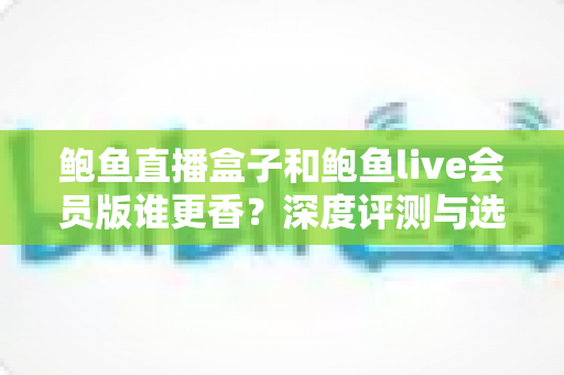 鲍鱼直播盒子和鲍鱼live会员版谁更香?深度评测与选购指南助你做出明智选择 鲍鱼直播盒子和鲍鱼live会员版谁更香?深度评测与选购指南助你做出明智选择