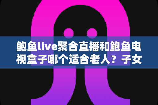 鲍鱼live聚合直播和鲍鱼电视盒子哪个适合老人？子女必看的实用选购与使用指南