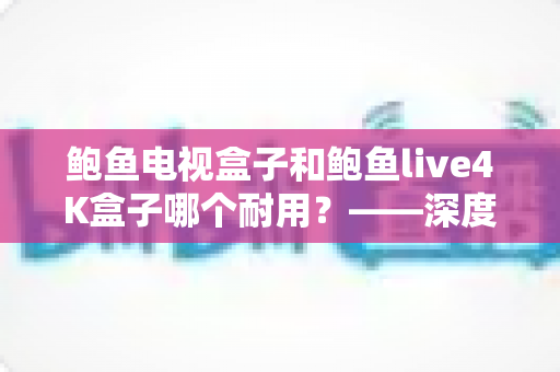 鲍鱼电视盒子和鲍鱼live4K盒子哪个耐用?——深度解析两款盒子的寿命差异与选购指南 鲍鱼电视盒子和鲍鱼live4K盒子哪个耐用?——深度解析两款盒子的寿命差异与选购指南