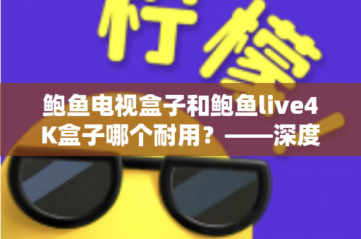 鲍鱼电视盒子和鲍鱼live4K盒子哪个耐用？——深度解析两款盒子的寿命差异与选购指南