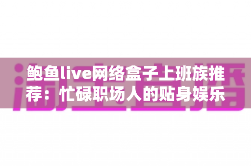 鲍鱼live网络盒子上班族推荐:忙碌职场人的贴身娱乐解压神器 鲍鱼live网络盒子上班族推荐:忙碌职场人的贴身娱乐解压神器