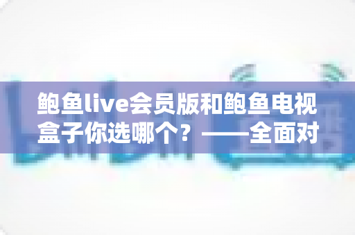 鲍鱼live会员版和鲍鱼电视盒子你选哪个？——全面对比评测与选购指南