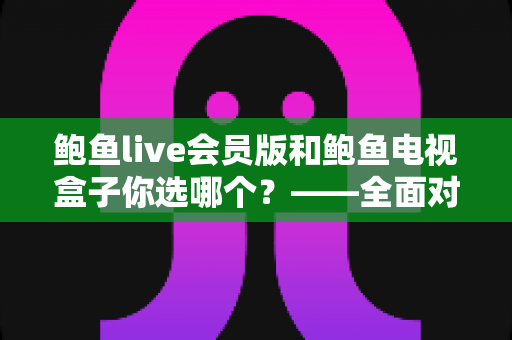 鲍鱼live会员版和鲍鱼电视盒子你选哪个？——全面对比评测与选购指南