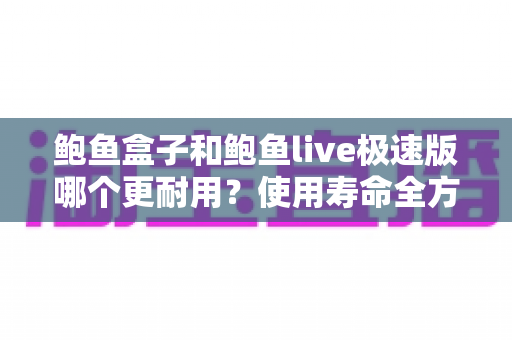 鲍鱼盒子和鲍鱼live极速版哪个更耐用？使用寿命全方位对比与选购指南