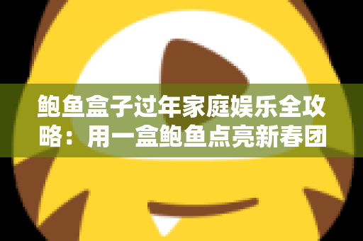 鲍鱼盒子过年家庭娱乐全攻略:用一盒鲍鱼点亮新春团圆时光 鲍鱼盒子过年家庭娱乐全攻略:用一盒鲍鱼点亮新春团圆时光