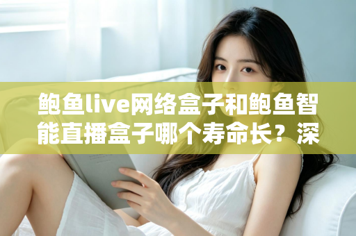 鲍鱼live网络盒子和鲍鱼智能直播盒子哪个寿命长?深度解析与选购保养全指南 鲍鱼live网络盒子和鲍鱼智能直播盒子哪个寿命长?深度解析与选购保养全指南