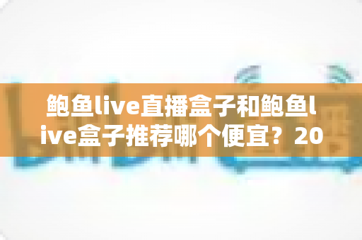鲍鱼live直播盒子和鲍鱼live盒子推荐哪个便宜？2025最新价格对比与选购避坑全指南