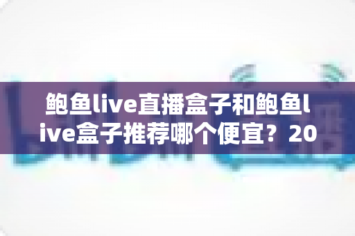 鲍鱼live直播盒子和鲍鱼live盒子推荐哪个便宜？2025最新价格对比与选购避坑全指南