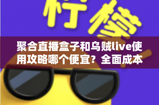 聚合直播盒子和乌贼live使用攻略哪个便宜？全面成本对比与省钱指南