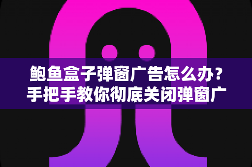 鲍鱼盒子弹窗广告怎么办？手把手教你彻底关闭弹窗广告的完整解决方案